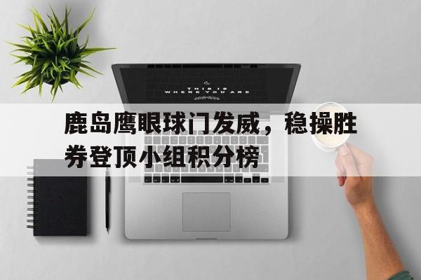 鹿岛鹰眼球门发威，稳操胜券登顶小组积分榜